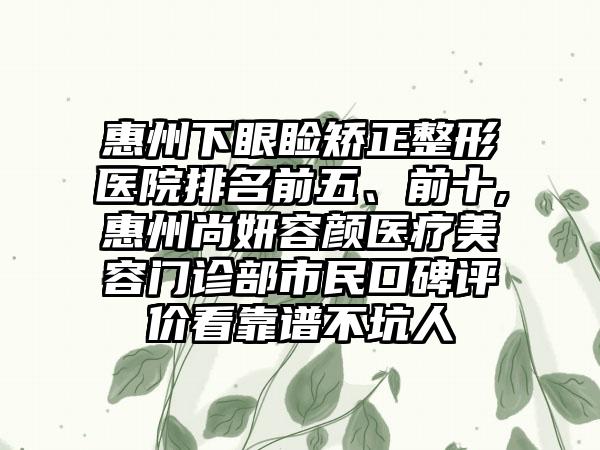 惠州下眼睑矫正整形医院排名前五、前十,惠州尚妍容颜医疗美容门诊部市民口碑评价看靠谱不坑人