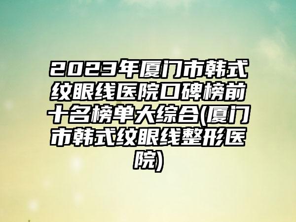 2023年厦门市韩式纹眼线医院口碑榜前十名榜单大综合(厦门市韩式纹眼线整形医院)