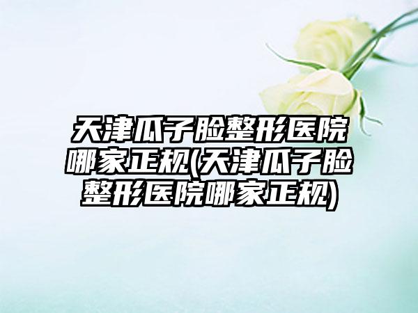 天津瓜子脸整形医院哪家正规(天津瓜子脸整形医院哪家正规)