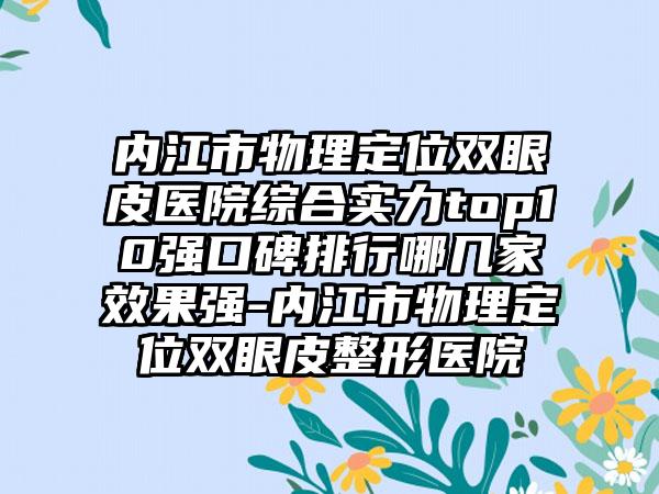 内江市物理定位双眼皮医院综合实力top10强口碑排行哪几家成果强-内江市物理定位双眼皮整形医院