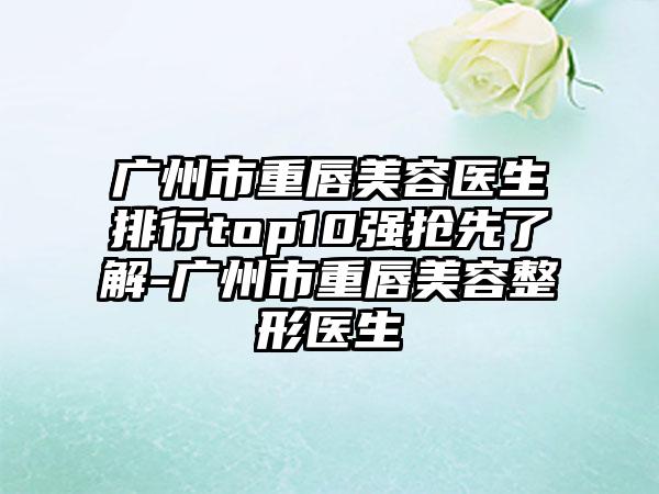 广州市重唇美容医生排行top10强抢先了解-广州市重唇美容整形医生