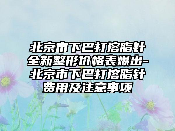 北京市下巴打溶脂针全新整形价格表爆出-北京市下巴打溶脂针费用及注意事项