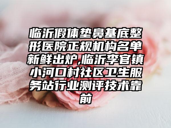 临沂假体垫鼻基底整形医院正规机构名单新鲜出炉,临沂李官镇小河口村社区卫生服务站行业测评技术靠前