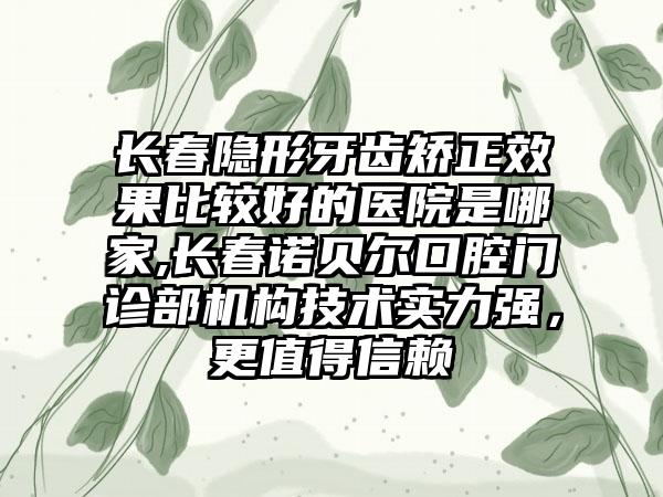 长春隐形牙齿矫正成果比较好的医院是哪家,长春诺贝尔口腔门诊部机构技术实力强，更值得信赖