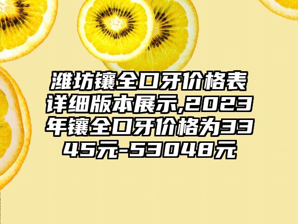 潍坊镶全口牙价格表详细版本展示,2023年镶全口牙价格为3345元-53048元