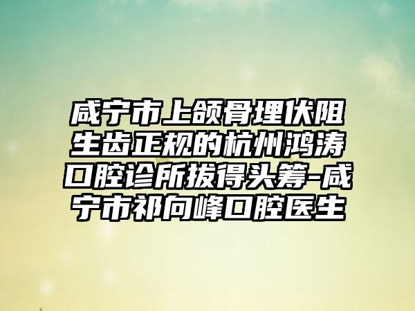 咸宁市上颌骨埋伏阻生齿正规的杭州鸿涛口腔诊所拔得头筹-咸宁市祁向峰口腔医生