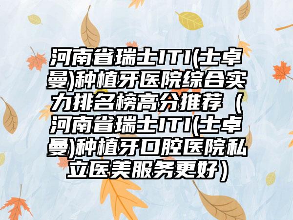 河南省瑞士ITI(士卓曼)种植牙医院综合实力排名榜高分推荐（河南省瑞士ITI(士卓曼)种植牙口腔医院私立医美服务更好）