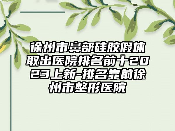 徐州市鼻部硅胶假体取出医院排名前十2023上新-排名靠前徐州市整形医院