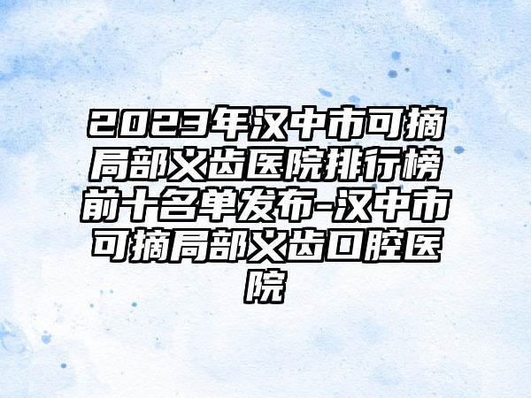 2023年汉中市可摘局部义齿医院排行榜前十名单发布-汉中市可摘局部义齿口腔医院