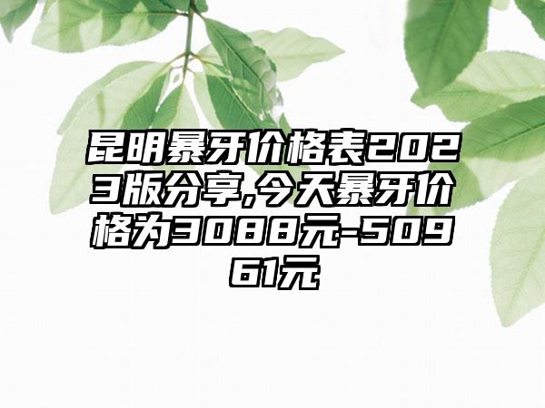 昆明暴牙价格表2023版分享,今天暴牙价格为3088元-50961元