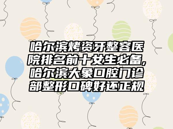 哈尔滨烤资牙整容医院排名前十女生必备,哈尔滨大象口腔门诊部整形口碑好还正规