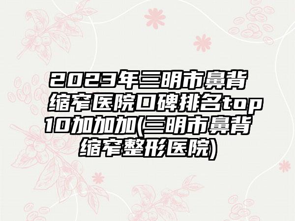 2023年三明市鼻背缩窄医院口碑排名top10加加加(三明市鼻背缩窄整形医院)