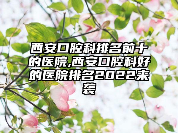 西安口腔科排名前十的医院,西安口腔科好的医院排名2022来袭