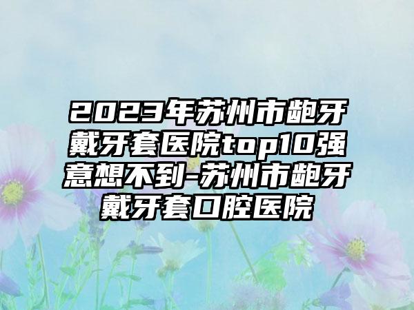 2023年苏州市龅牙戴牙套医院top10强意想不到-苏州市龅牙戴牙套口腔医院