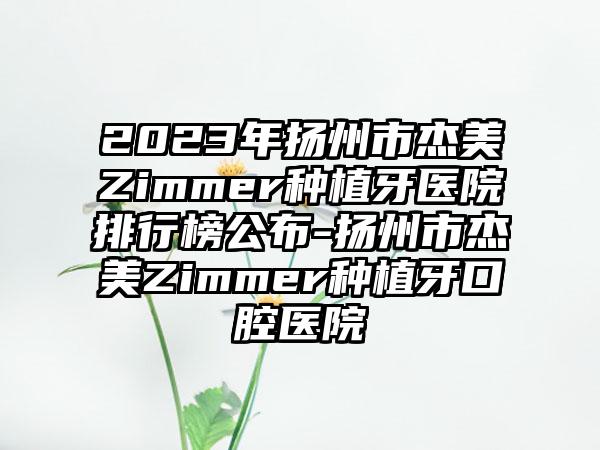 2023年扬州市杰美Zimmer种植牙医院排行榜公布-扬州市杰美Zimmer种植牙口腔医院