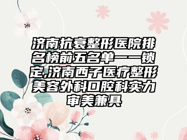 济南抗衰整形医院排名榜前五名单一一锁定,济南西子医疗整形美容外科口腔科实力审美兼具