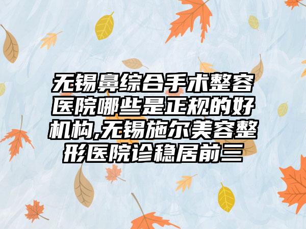 无锡鼻综合手术整容医院哪些是正规的好机构,无锡施尔美容整形医院诊稳居前三