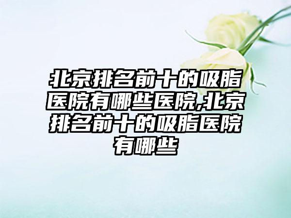 北京排名前十的吸脂医院有哪些医院,北京排名前十的吸脂医院有哪些