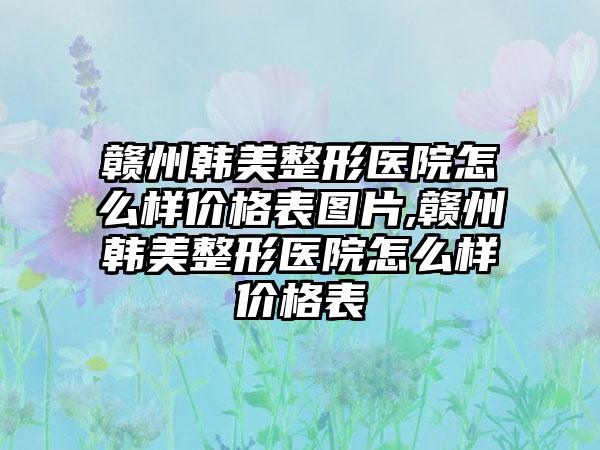 赣州韩美整形医院怎么样价格表图片,赣州韩美整形医院怎么样价格表