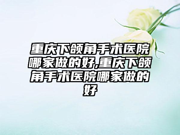 重庆下颌角手术医院哪家做的好,重庆下颌角手术医院哪家做的好