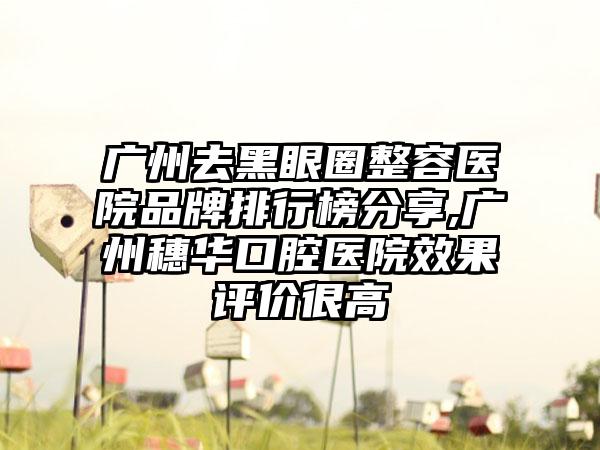 广州去黑眼圈整容医院品牌排行榜分享,广州穗华口腔医院成果评价很高