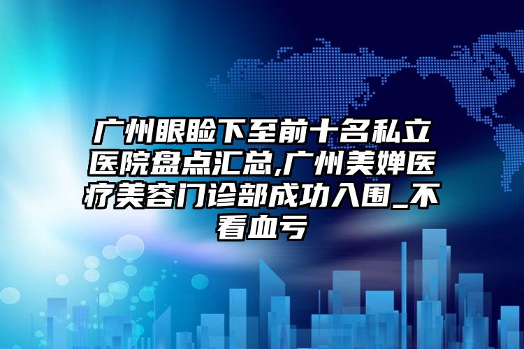 广州眼睑下至前十名私立医院盘点汇总,广州美婵医疗美容门诊部成功入围_不看血亏