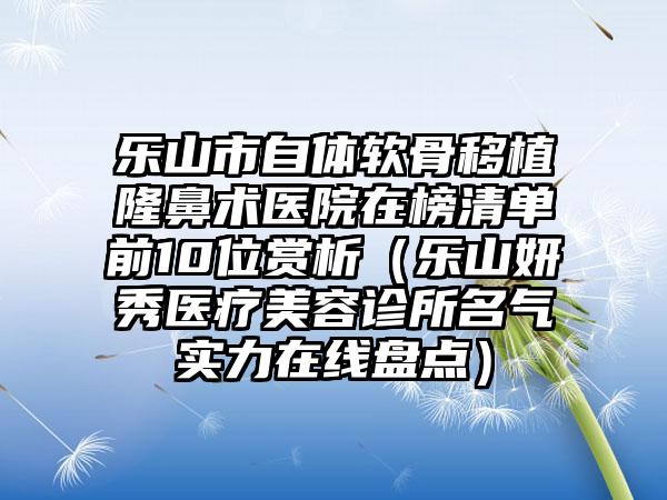 乐山市自体软骨移植隆鼻术医院在榜清单前10位赏析（乐山妍秀医疗美容诊所名气实力在线盘点）