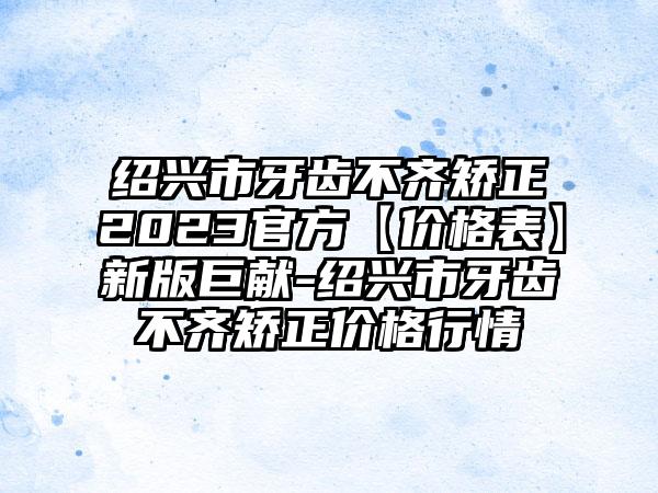 绍兴市牙齿不齐矫正2023官方【价格表】新版巨献-绍兴市牙齿不齐矫正价格行情