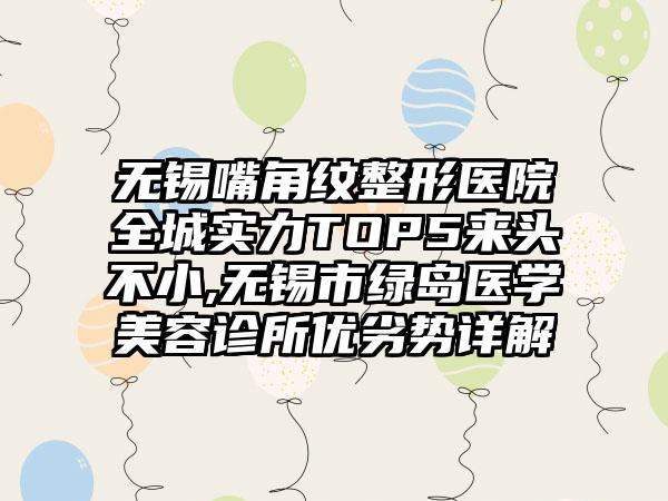 无锡嘴角纹整形医院全城实力TOP5来头不小,无锡市绿岛医学美容诊所优劣势详解