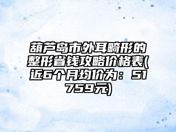 葫芦岛市外耳畸形的整形省钱攻略价格表(近6个月均价为：51759元)