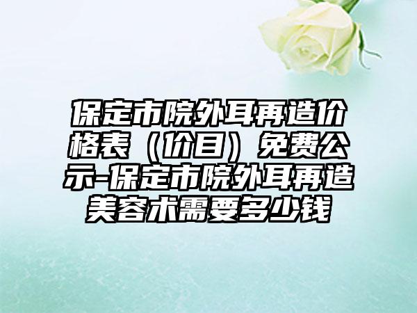 保定市院外耳再造价格表（价目）免费公示-保定市院外耳再造美容术需要多少钱