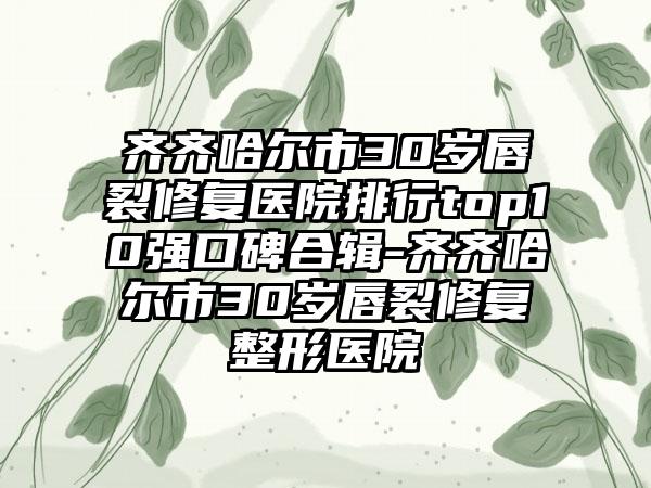 齐齐哈尔市30岁唇裂修复医院排行top10强口碑合辑-齐齐哈尔市30岁唇裂修复整形医院