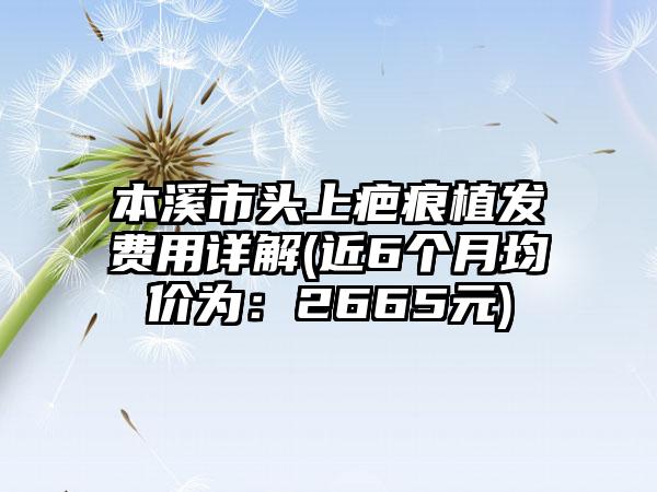 本溪市头上疤痕植发费用详解(近6个月均价为：2665元)