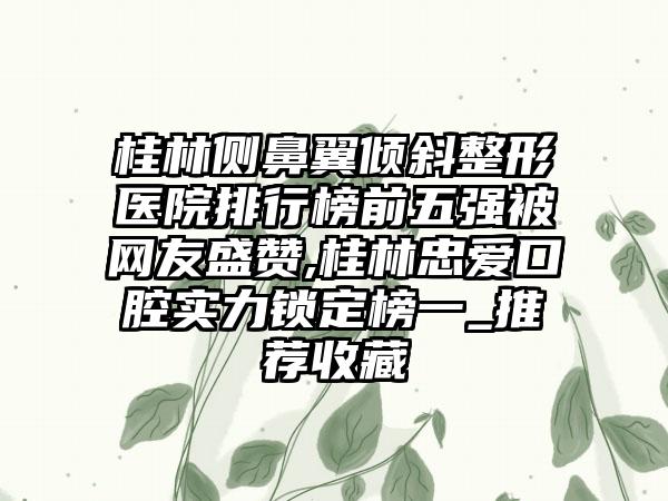 桂林侧鼻翼倾斜整形医院排行榜前五强被网友盛赞,桂林忠爱口腔实力锁定榜一_推荐收藏