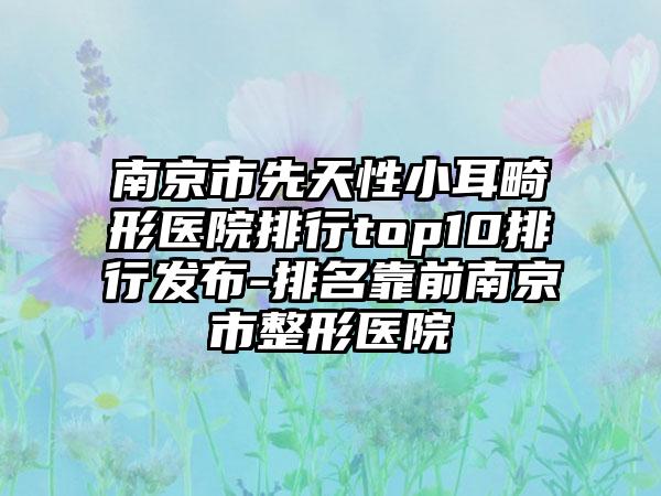 南京市先天性小耳畸形医院排行top10排行发布-排名靠前南京市整形医院