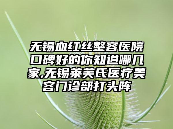 无锡血红丝整容医院口碑好的你知道哪几家,无锡莱芙氏医疗美容门诊部打头阵