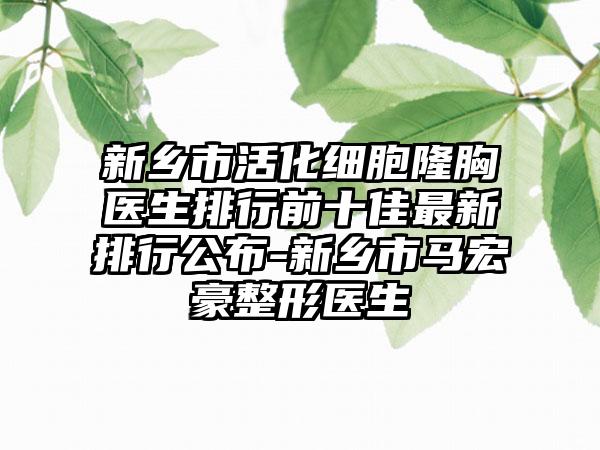 新乡市活化细胞隆胸医生排行前十佳非常新排行公布-新乡市马宏豪整形医生