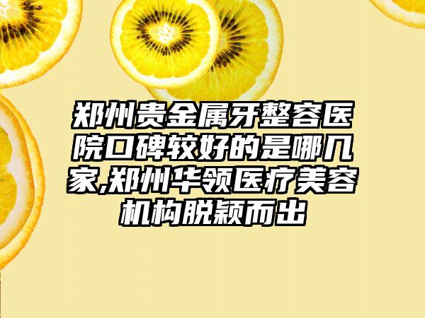 郑州贵金属牙整容医院口碑较好的是哪几家,郑州华领医疗美容机构脱颖而出