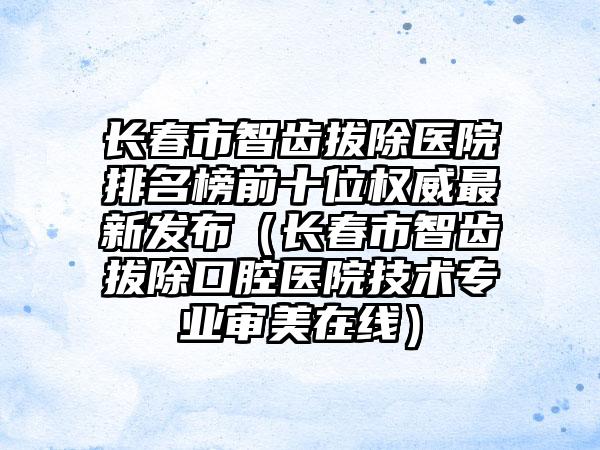 长春市智齿拔除医院排名榜前十位权威非常新发布（长春市智齿拔除口腔医院技术正规审美在线）