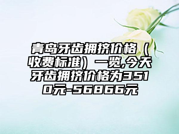 青岛牙齿拥挤价格（收费标准）一览,今天牙齿拥挤价格为3510元-56866元