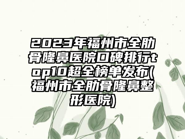 2023年福州市全肋骨隆鼻医院口碑排行top10超全榜单发布(福州市全肋骨七元医院)