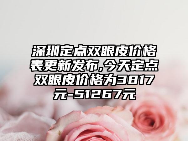 深圳定点双眼皮价格表更新发布,今天定点双眼皮价格为3817元-51267元