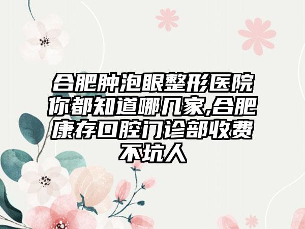 合肥肿泡眼整形医院你都知道哪几家,合肥康存口腔门诊部收费不坑人