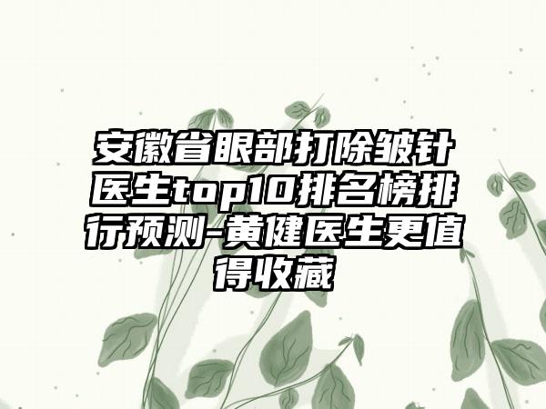 安徽省眼部打除皱针医生top10排名榜排行预测-黄健医生更值得收藏