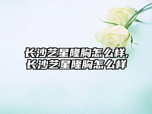 长沙艺星隆胸怎么样,长沙艺星隆胸怎么样