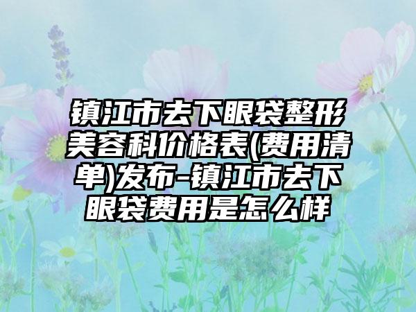 镇江市去下眼袋整形美容科价格表(费用清单)发布-镇江市去下眼袋费用是怎么样