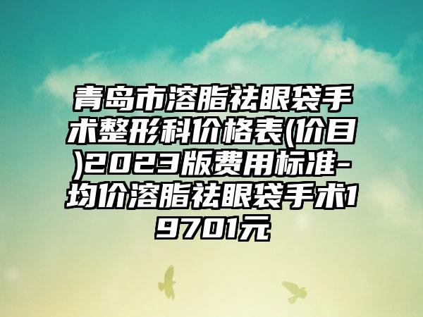 青岛市溶脂祛眼袋手术整形科价格表(价目)2023版费用标准-均价溶脂祛眼袋手术19701元