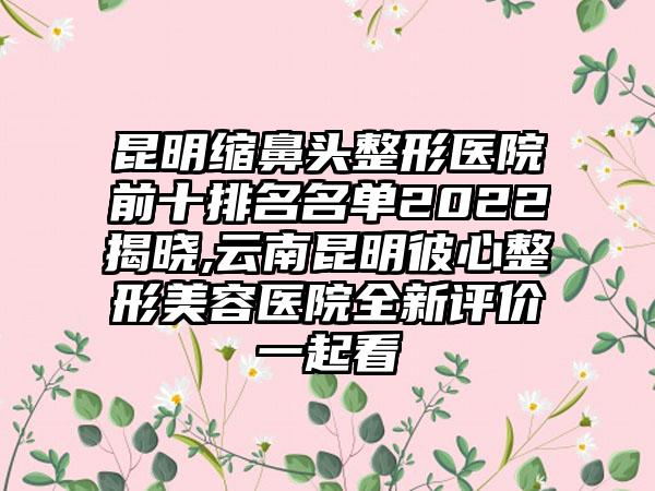 昆明缩鼻头整形医院前十排名名单2022揭晓,云南昆明彼心整形美容医院全新评价一起看