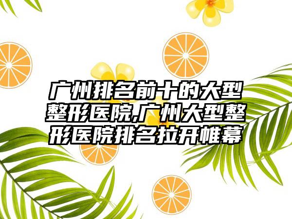 广州排名前十的大型整形医院,广州大型整形医院排名拉开帷幕