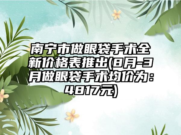 南宁市做眼袋手术全新价格表推出(8月-3月做眼袋手术均价为：4817元)